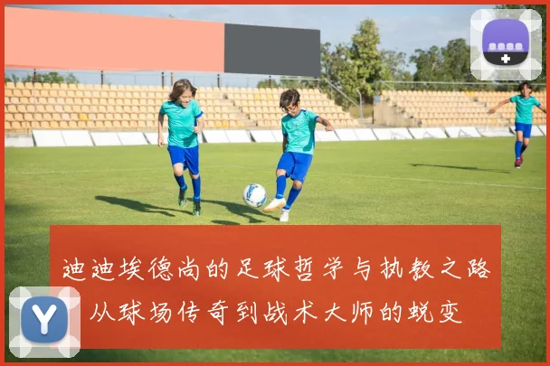 迪迪埃德尚的足球哲学与执教之路：从球场传奇到战术大师的蜕变