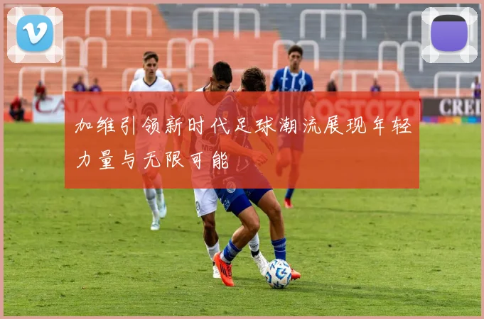 加维引领新时代足球潮流展现年轻力量与无限可能