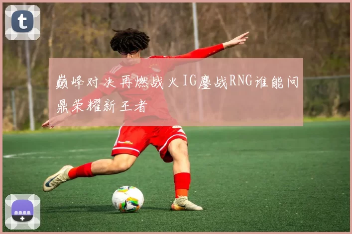 巅峰对决再燃战火IG鏖战RNG谁能问鼎荣耀新王者