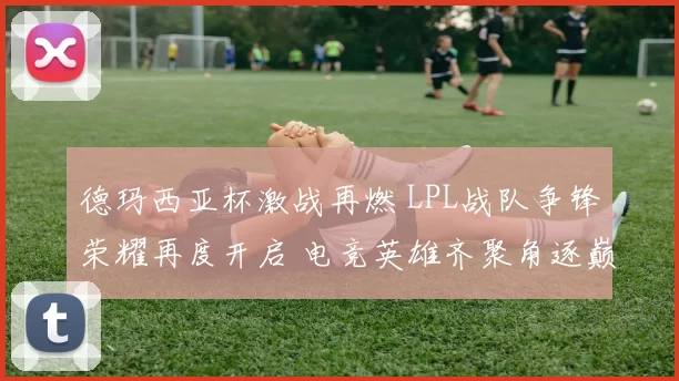 德玛西亚杯激战再燃 LPL战队争锋荣耀再度开启 电竞英雄齐聚角逐巅峰