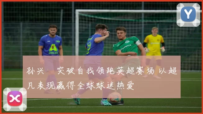 孙兴慜突破自我领跑英超赛场 以超凡表现赢得全球球迷热爱