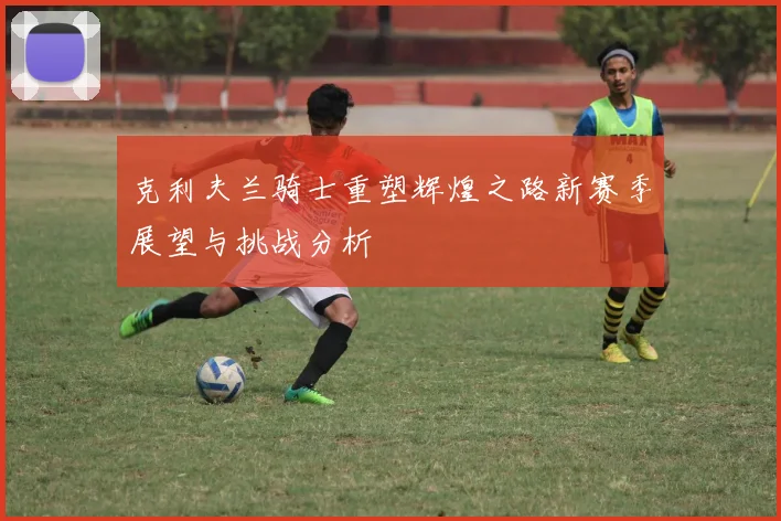 克利夫兰骑士重塑辉煌之路新赛季展望与挑战分析