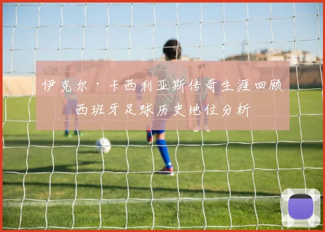 伊克尔·卡西利亚斯传奇生涯回顾与西班牙足球历史地位分析