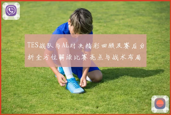 TES战队与AL对决精彩回顾及赛后分析全方位解读比赛亮点与战术布局