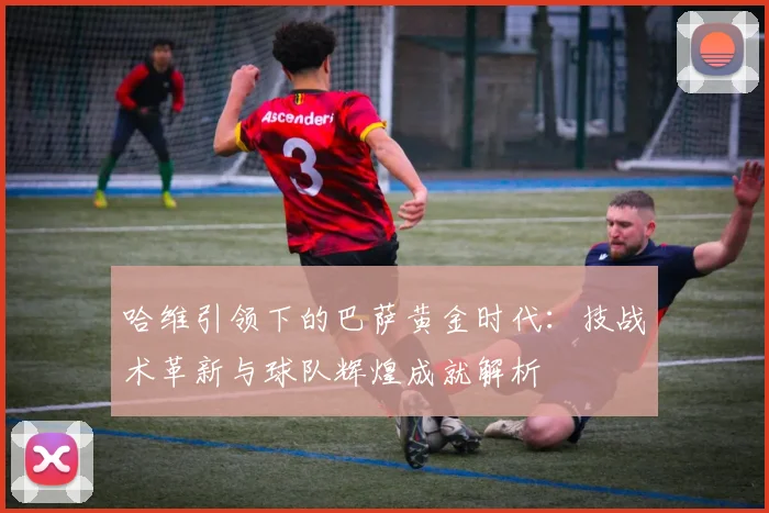 哈维引领下的巴萨黄金时代：技战术革新与球队辉煌成就解析