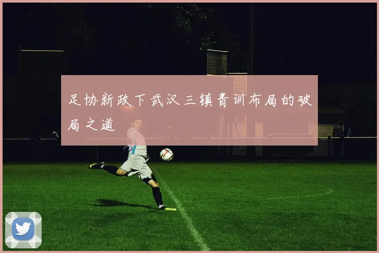 足协新政下武汉三镇青训布局的破局之道