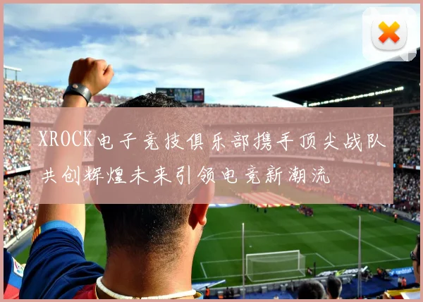 XROCK电子竞技俱乐部携手顶尖战队共创辉煌未来引领电竞新潮流