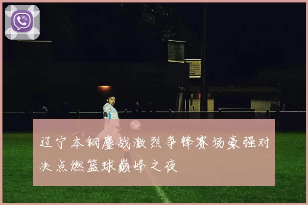 辽宁本钢鏖战激烈争锋赛场豪强对决点燃篮球巅峰之夜