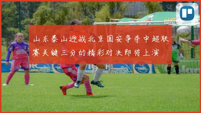 山东泰山迎战北京国安争夺中超联赛关键三分的精彩对决即将上演