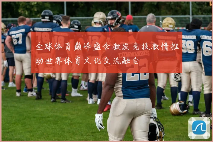 全球体育巅峰盛会激发竞技激情推动世界体育文化交流融合