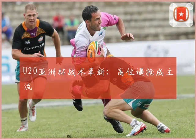 U20亚洲杯战术革新：高位逼抢成主流